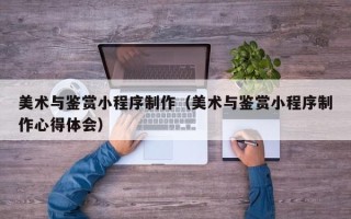 温岭美术与鉴赏小程序制作（美术与鉴赏小程序制作心得体会）